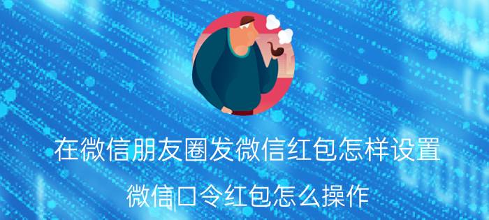 在微信朋友圈发微信红包怎样设置 微信口令红包怎么操作？